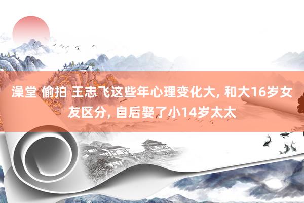 澡堂 偷拍 王志飞这些年心理变化大, 和大16岁女友区分, 自后娶了小14岁太太