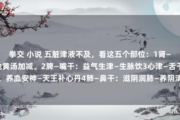 拳交 小说 五脏津液不及，看这五个部位：1肾—咽干：滋阴降火—知柏地黄汤加减。2脾—嘴干：益气生津—生脉饮3心津—舌干：滋阴清热，养血安神—天王补心丹4肺—鼻干：滋阴润肺—养阴清肺汤5肝—眼干：滋阴养肝—杞菊地黄丸