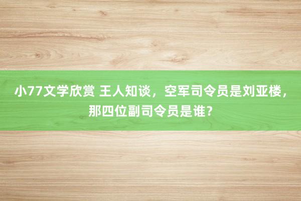 小77文学欣赏 王人知谈，空军司令员是刘亚楼，那四位副司令员是谁？