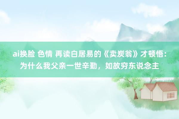 ai换脸 色情 再读白居易的《卖炭翁》才顿悟：为什么我父亲一世辛勤，如故穷东说念主