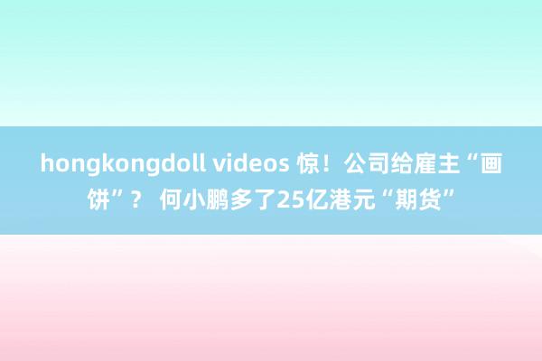hongkongdoll videos 惊！公司给雇主“画饼”？ 何小鹏多了25亿港元“期货”